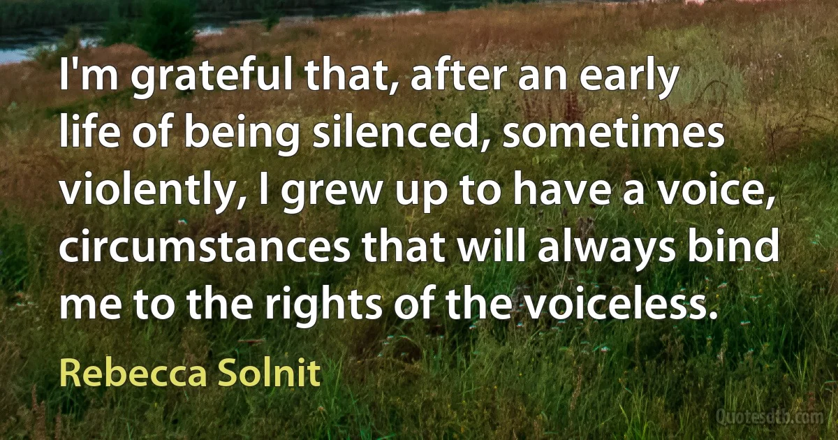 I'm grateful that, after an early life of being silenced, sometimes violently, I grew up to have a voice, circumstances that will always bind me to the rights of the voiceless. (Rebecca Solnit)