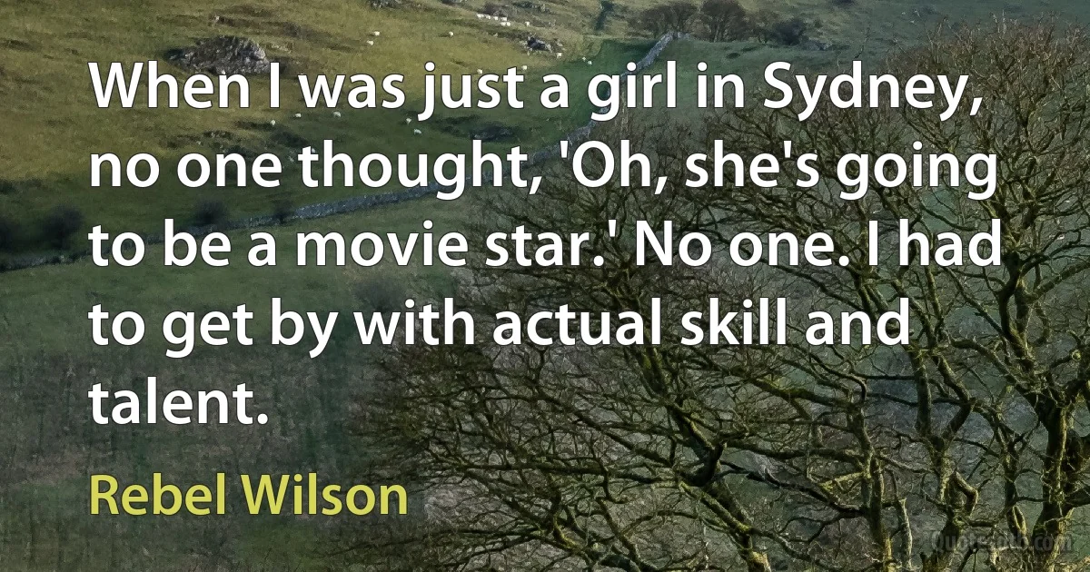 When I was just a girl in Sydney, no one thought, 'Oh, she's going to be a movie star.' No one. I had to get by with actual skill and talent. (Rebel Wilson)