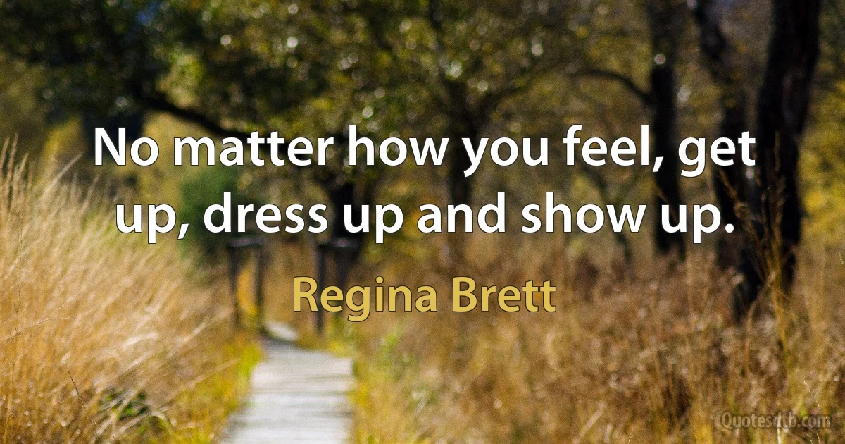 No matter how you feel, get up, dress up and show up. (Regina Brett)