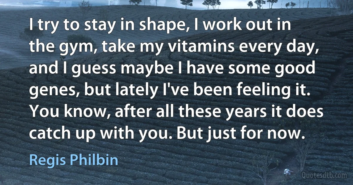 I try to stay in shape, I work out in the gym, take my vitamins every day, and I guess maybe I have some good genes, but lately I've been feeling it. You know, after all these years it does catch up with you. But just for now. (Regis Philbin)