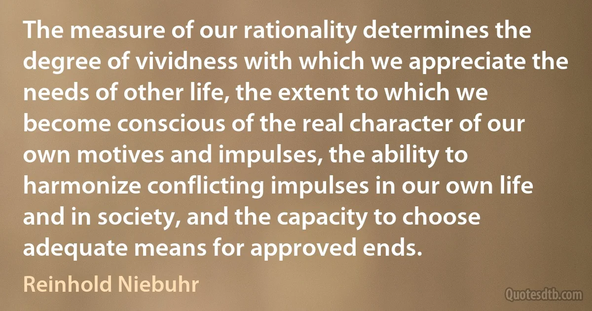 The measure of our rationality determines the degree of vividness with which we appreciate the needs of other life, the extent to which we become conscious of the real character of our own motives and impulses, the ability to harmonize conflicting impulses in our own life and in society, and the capacity to choose adequate means for approved ends. (Reinhold Niebuhr)