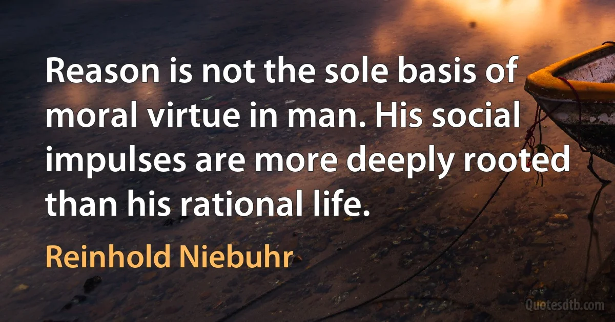 Reason is not the sole basis of moral virtue in man. His social impulses are more deeply rooted than his rational life. (Reinhold Niebuhr)