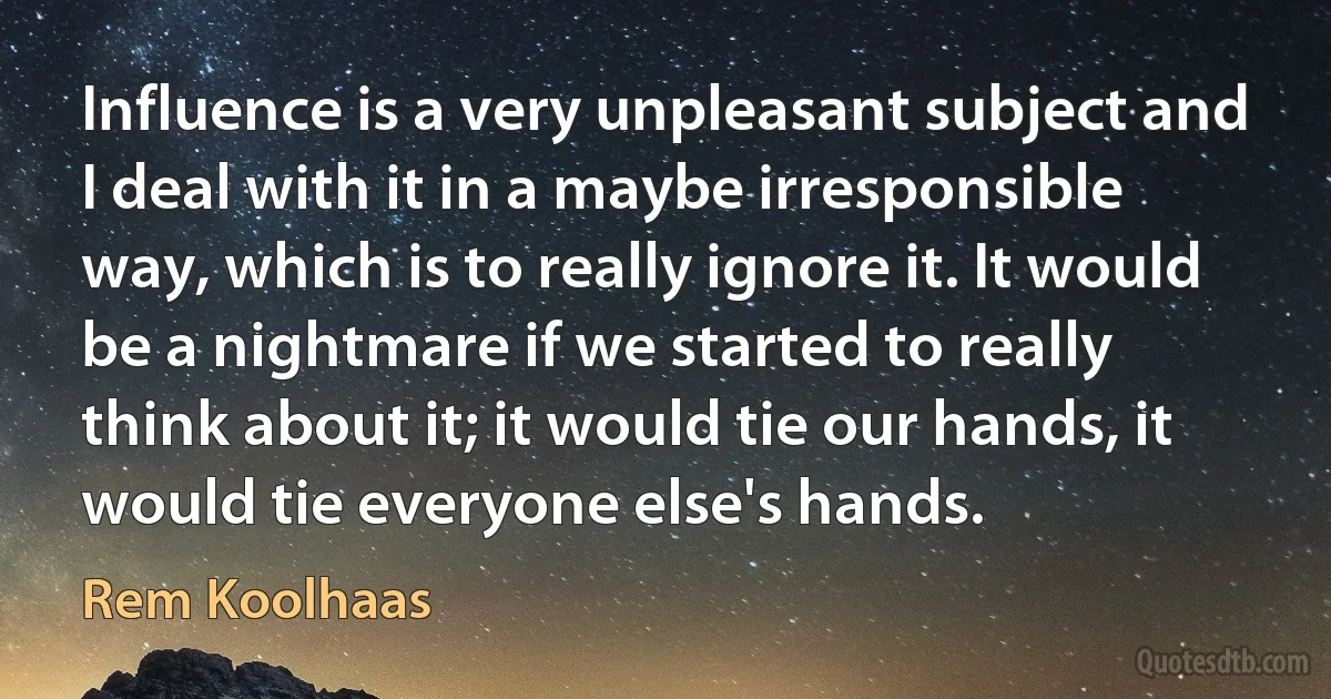 Influence is a very unpleasant subject and I deal with it in a maybe irresponsible way, which is to really ignore it. It would be a nightmare if we started to really think about it; it would tie our hands, it would tie everyone else's hands. (Rem Koolhaas)