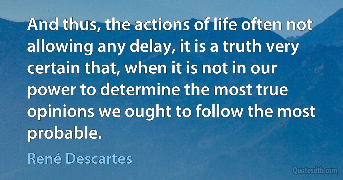 And thus, the actions of life often not allowing any delay, it is a truth very certain that, when it is not in our power to determine the most true opinions we ought to follow the most probable. (René Descartes)