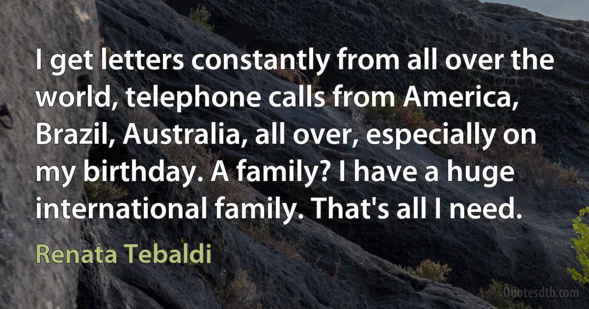 I get letters constantly from all over the world, telephone calls from America, Brazil, Australia, all over, especially on my birthday. A family? I have a huge international family. That's all I need. (Renata Tebaldi)