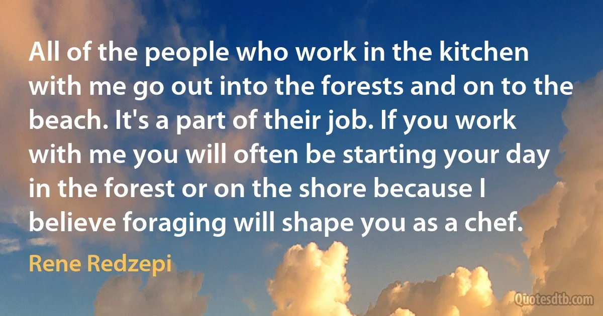 All of the people who work in the kitchen with me go out into the forests and on to the beach. It's a part of their job. If you work with me you will often be starting your day in the forest or on the shore because I believe foraging will shape you as a chef. (Rene Redzepi)