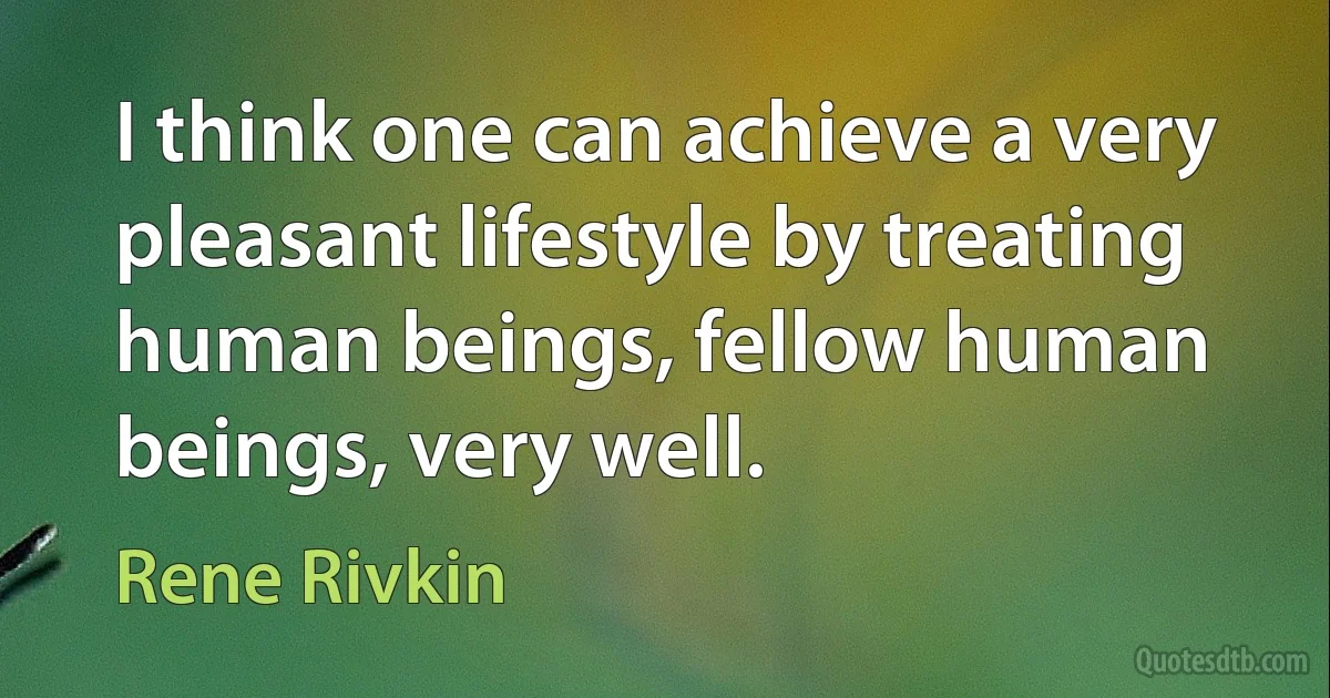 I think one can achieve a very pleasant lifestyle by treating human beings, fellow human beings, very well. (Rene Rivkin)