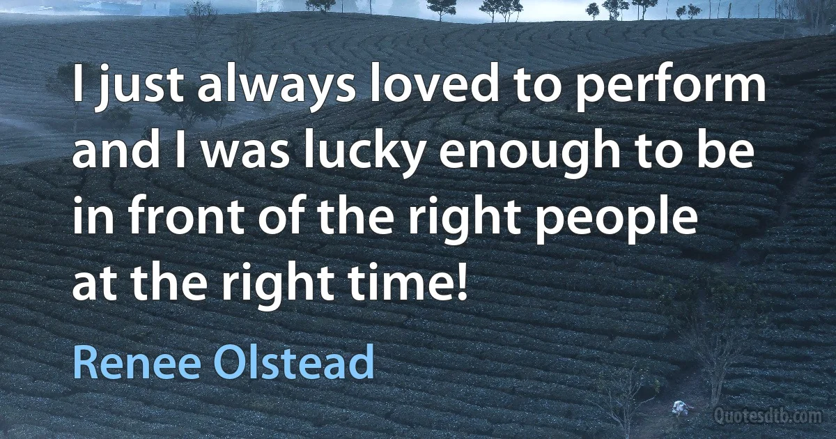 I just always loved to perform and I was lucky enough to be in front of the right people at the right time! (Renee Olstead)