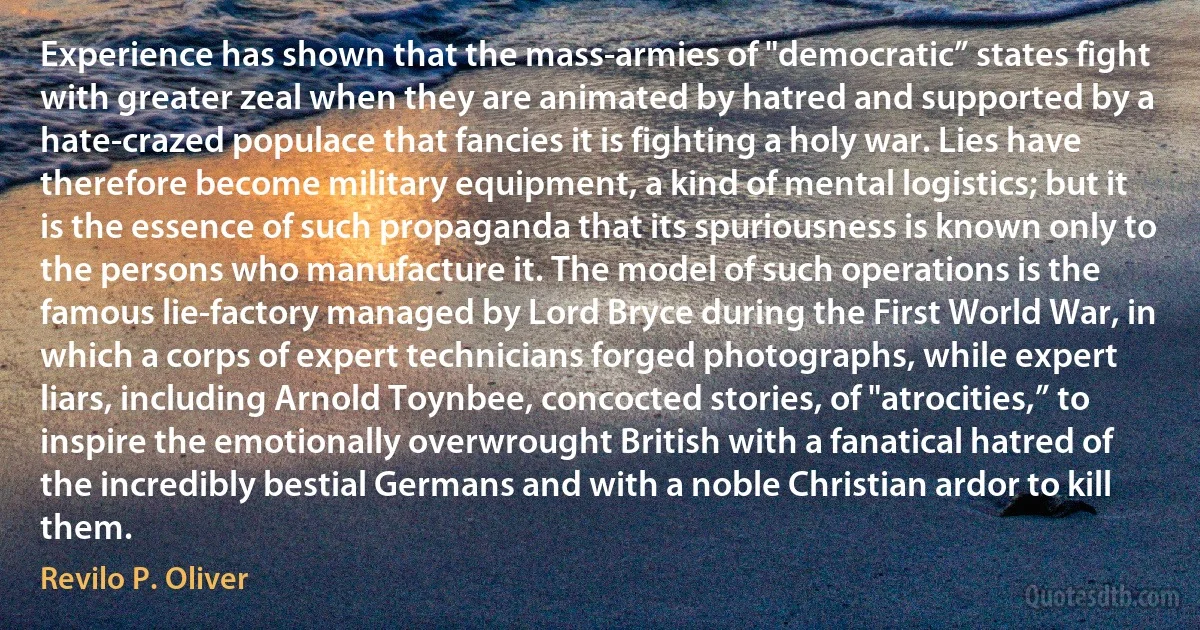 Experience has shown that the mass-armies of "democratic” states fight with greater zeal when they are animated by hatred and supported by a hate-crazed populace that fancies it is fighting a holy war. Lies have therefore become military equipment, a kind of mental logistics; but it is the essence of such propaganda that its spuriousness is known only to the persons who manufacture it. The model of such operations is the famous lie-factory managed by Lord Bryce during the First World War, in which a corps of expert technicians forged photographs, while expert liars, including Arnold Toynbee, concocted stories, of "atrocities,” to inspire the emotionally overwrought British with a fanatical hatred of the incredibly bestial Germans and with a noble Christian ardor to kill them. (Revilo P. Oliver)