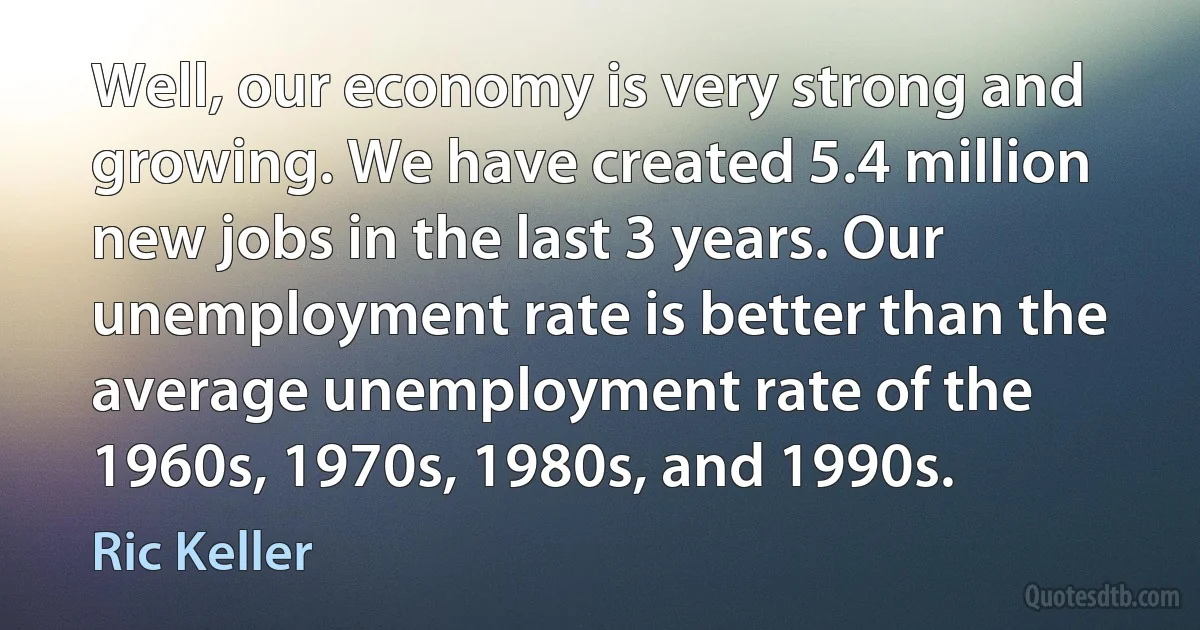 Well, our economy is very strong and growing. We have created 5.4 million new jobs in the last 3 years. Our unemployment rate is better than the average unemployment rate of the 1960s, 1970s, 1980s, and 1990s. (Ric Keller)