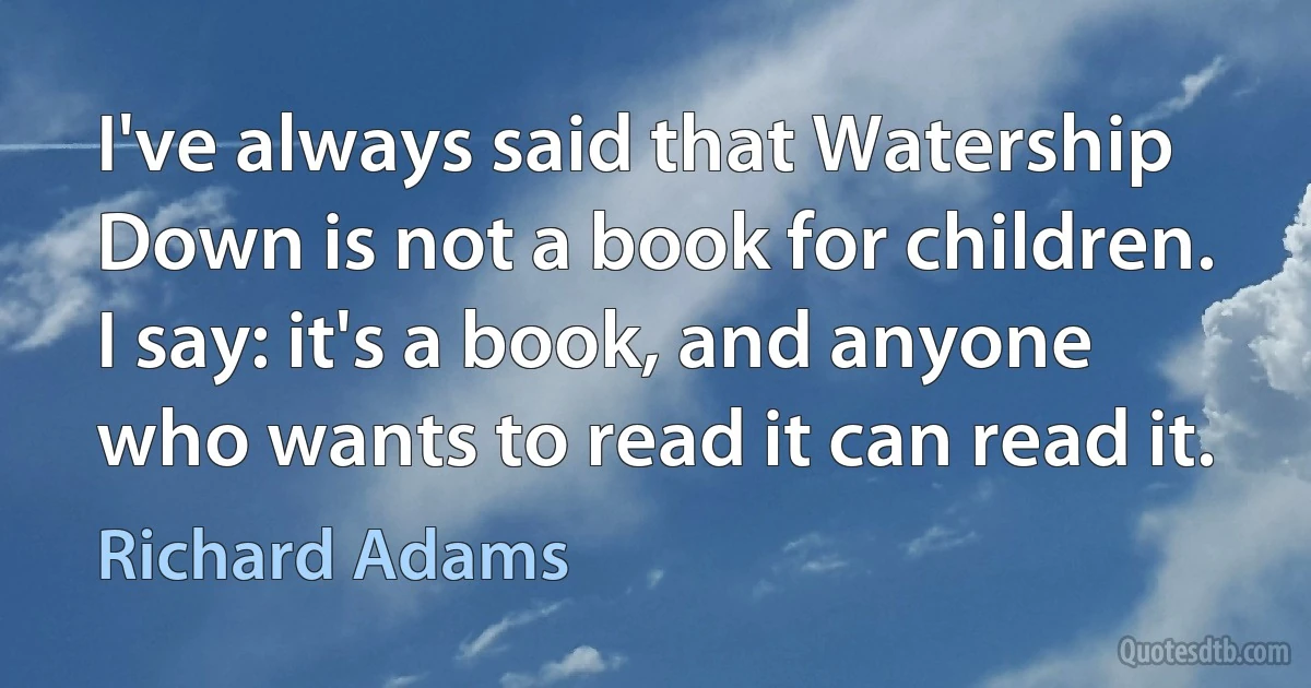 I've always said that Watership Down is not a book for children. I say: it's a book, and anyone who wants to read it can read it. (Richard Adams)