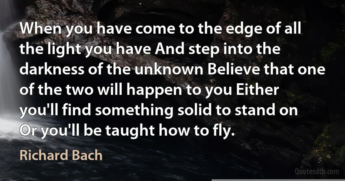 When you have come to the edge of all the light you have And step into the darkness of the unknown Believe that one of the two will happen to you Either you'll find something solid to stand on Or you'll be taught how to fly. (Richard Bach)