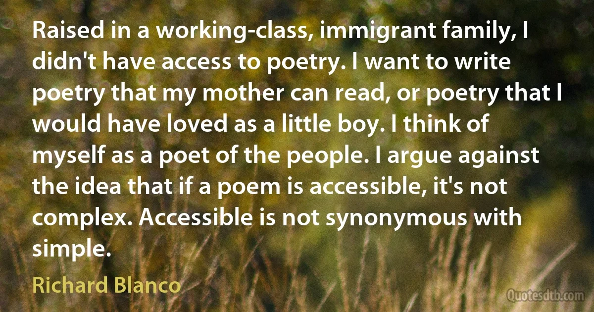 Raised in a working-class, immigrant family, I didn't have access to poetry. I want to write poetry that my mother can read, or poetry that I would have loved as a little boy. I think of myself as a poet of the people. I argue against the idea that if a poem is accessible, it's not complex. Accessible is not synonymous with simple. (Richard Blanco)