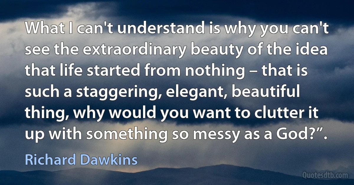 What I can't understand is why you can't see the extraordinary beauty of the idea that life started from nothing – that is such a staggering, elegant, beautiful thing, why would you want to clutter it up with something so messy as a God?”. (Richard Dawkins)