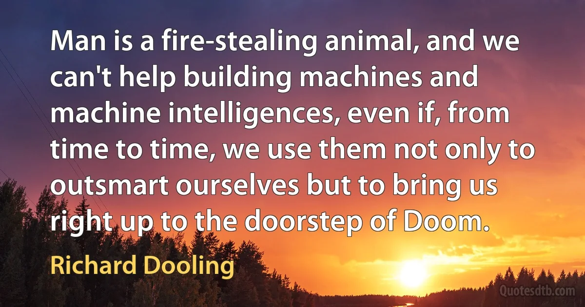 Man is a fire-stealing animal, and we can't help building machines and machine intelligences, even if, from time to time, we use them not only to outsmart ourselves but to bring us right up to the doorstep of Doom. (Richard Dooling)