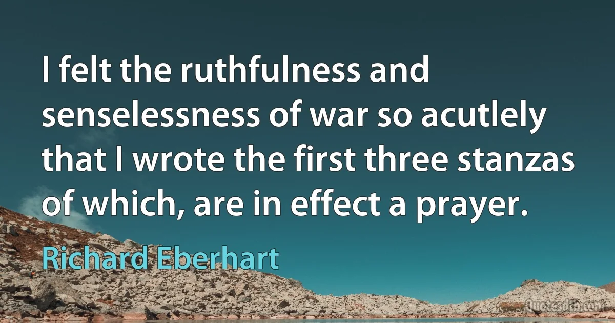 I felt the ruthfulness and senselessness of war so acutlely that I wrote the first three stanzas of which, are in effect a prayer. (Richard Eberhart)