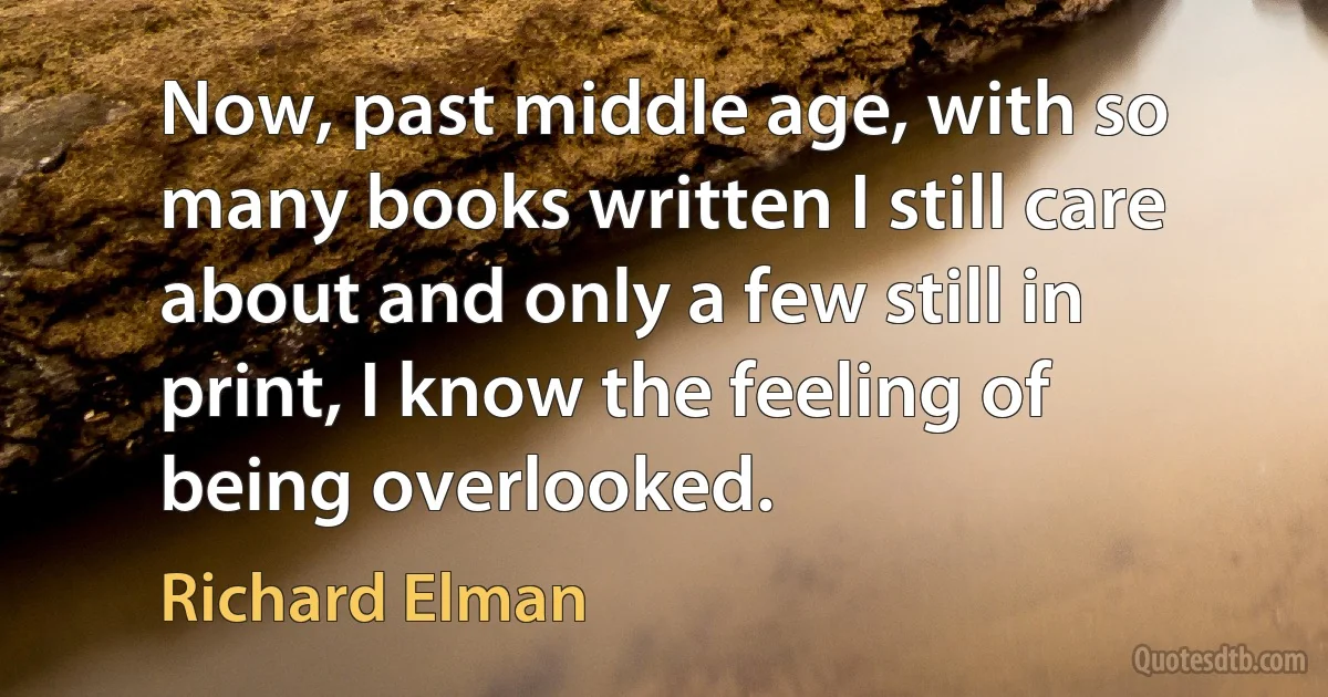 Now, past middle age, with so many books written I still care about and only a few still in print, I know the feeling of being overlooked. (Richard Elman)