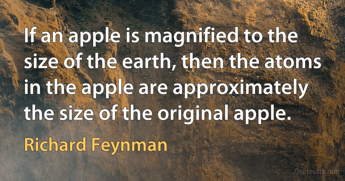 If an apple is magnified to the size of the earth, then the atoms in the apple are approximately the size of the original apple. (Richard Feynman)