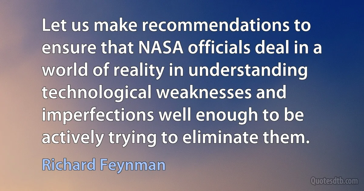 Let us make recommendations to ensure that NASA officials deal in a world of reality in understanding technological weaknesses and imperfections well enough to be actively trying to eliminate them. (Richard Feynman)