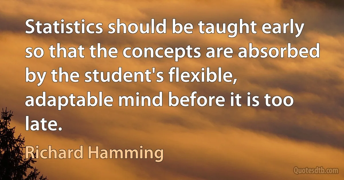 Statistics should be taught early so that the concepts are absorbed by the student's flexible, adaptable mind before it is too late. (Richard Hamming)