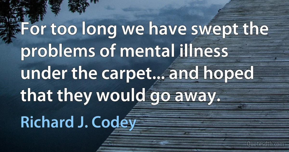 For too long we have swept the problems of mental illness under the carpet... and hoped that they would go away. (Richard J. Codey)