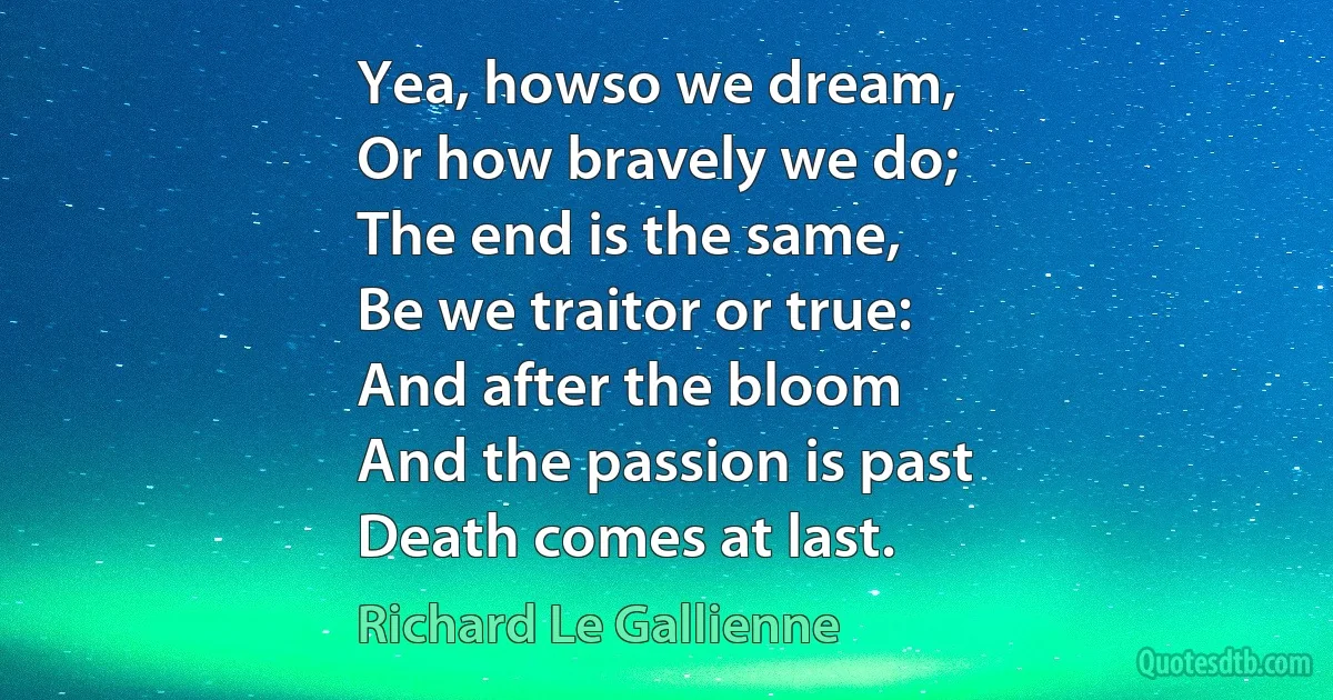 Yea, howso we dream,
Or how bravely we do;
The end is the same,
Be we traitor or true:
And after the bloom
And the passion is past
Death comes at last. (Richard Le Gallienne)