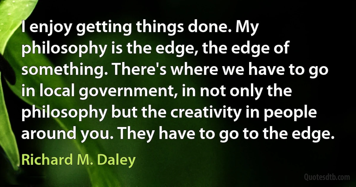 I enjoy getting things done. My philosophy is the edge, the edge of something. There's where we have to go in local government, in not only the philosophy but the creativity in people around you. They have to go to the edge. (Richard M. Daley)