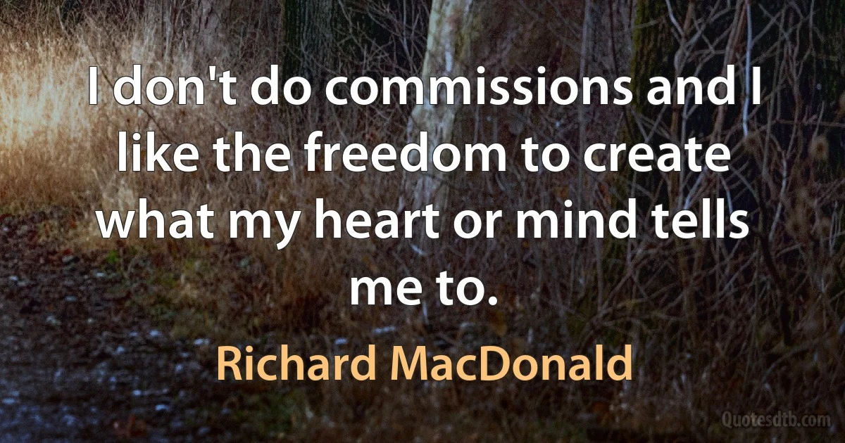 I don't do commissions and I like the freedom to create what my heart or mind tells me to. (Richard MacDonald)