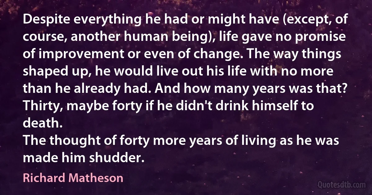 Despite everything he had or might have (except, of course, another human being), life gave no promise of improvement or even of change. The way things shaped up, he would live out his life with no more than he already had. And how many years was that? Thirty, maybe forty if he didn't drink himself to death.
The thought of forty more years of living as he was made him shudder. (Richard Matheson)