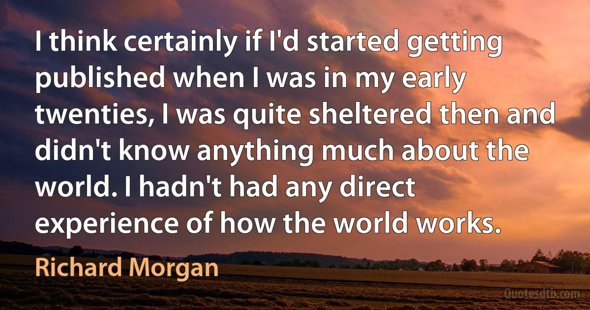 I think certainly if I'd started getting published when I was in my early twenties, I was quite sheltered then and didn't know anything much about the world. I hadn't had any direct experience of how the world works. (Richard Morgan)