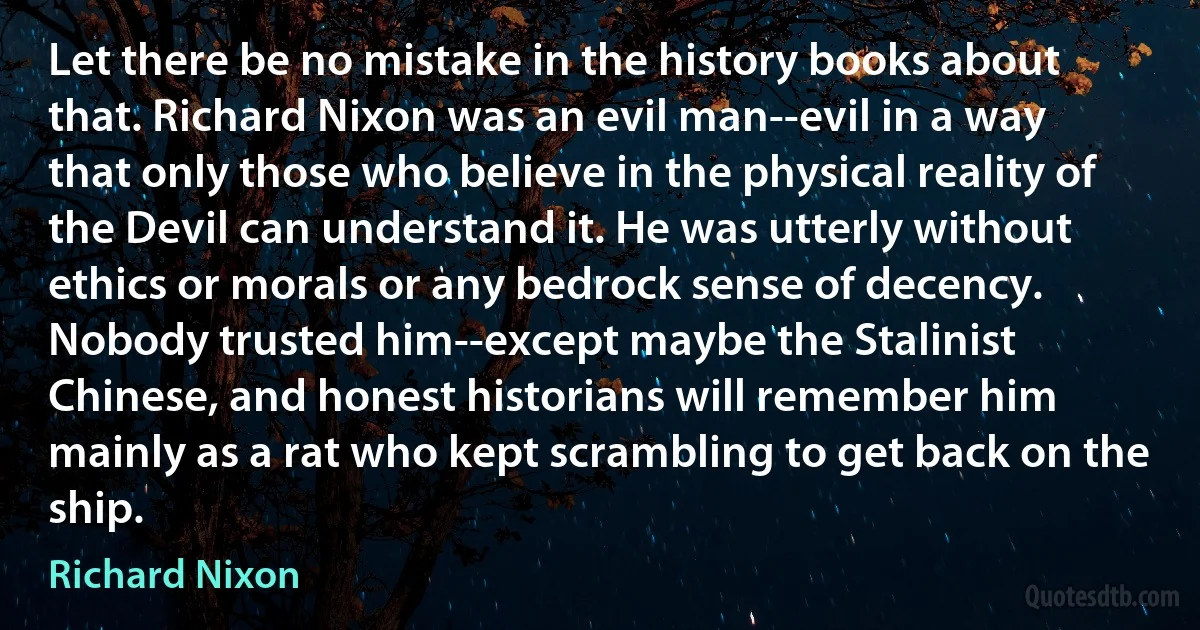 Let there be no mistake in the history books about that. Richard Nixon was an evil man--evil in a way that only those who believe in the physical reality of the Devil can understand it. He was utterly without ethics or morals or any bedrock sense of decency. Nobody trusted him--except maybe the Stalinist Chinese, and honest historians will remember him mainly as a rat who kept scrambling to get back on the ship. (Richard Nixon)