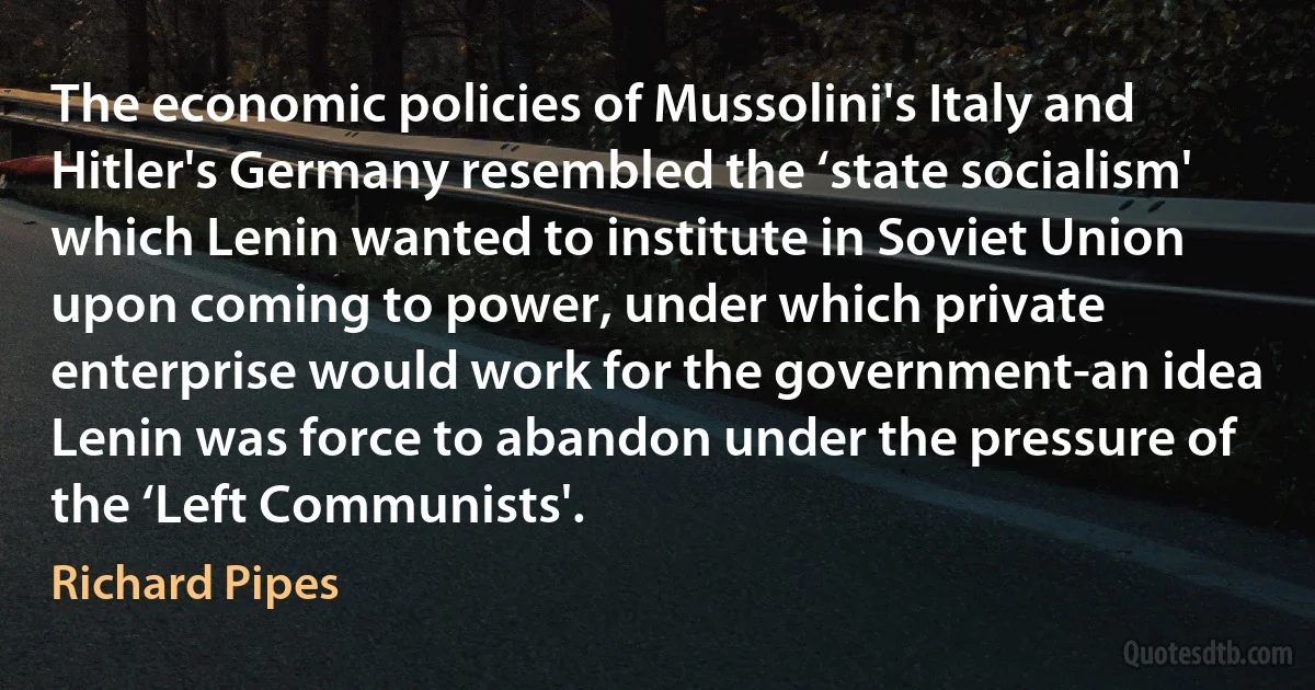 The economic policies of Mussolini's Italy and Hitler's Germany resembled the ‘state socialism' which Lenin wanted to institute in Soviet Union upon coming to power, under which private enterprise would work for the government-an idea Lenin was force to abandon under the pressure of the ‘Left Communists'. (Richard Pipes)