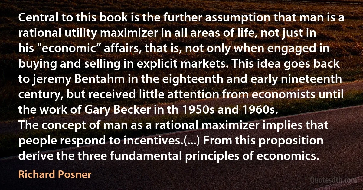 Central to this book is the further assumption that man is a rational utility maximizer in all areas of life, not just in his "economic” affairs, that is, not only when engaged in buying and selling in explicit markets. This idea goes back to jeremy Bentahm in the eighteenth and early nineteenth century, but received little attention from economists until the work of Gary Becker in th 1950s and 1960s.
The concept of man as a rational maximizer implies that people respond to incentives.(...) From this proposition derive the three fundamental principles of economics. (Richard Posner)