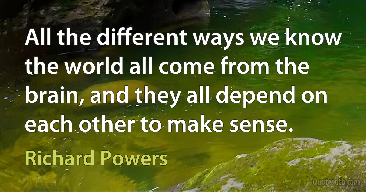 All the different ways we know the world all come from the brain, and they all depend on each other to make sense. (Richard Powers)