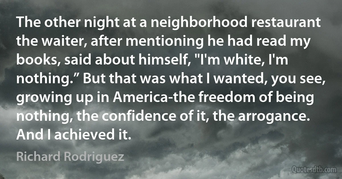 The other night at a neighborhood restaurant the waiter, after mentioning he had read my books, said about himself, "I'm white, I'm nothing.” But that was what I wanted, you see, growing up in America-the freedom of being nothing, the confidence of it, the arrogance. And I achieved it. (Richard Rodriguez)