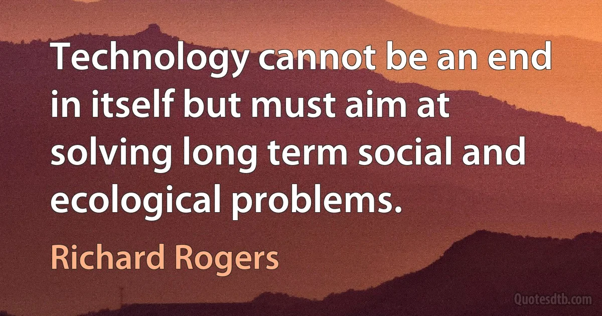 Technology cannot be an end in itself but must aim at solving long term social and ecological problems. (Richard Rogers)