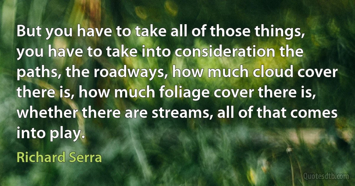 But you have to take all of those things, you have to take into consideration the paths, the roadways, how much cloud cover there is, how much foliage cover there is, whether there are streams, all of that comes into play. (Richard Serra)