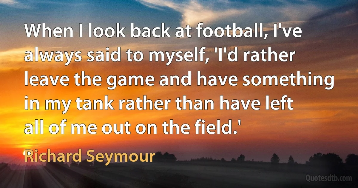 When I look back at football, I've always said to myself, 'I'd rather leave the game and have something in my tank rather than have left all of me out on the field.' (Richard Seymour)