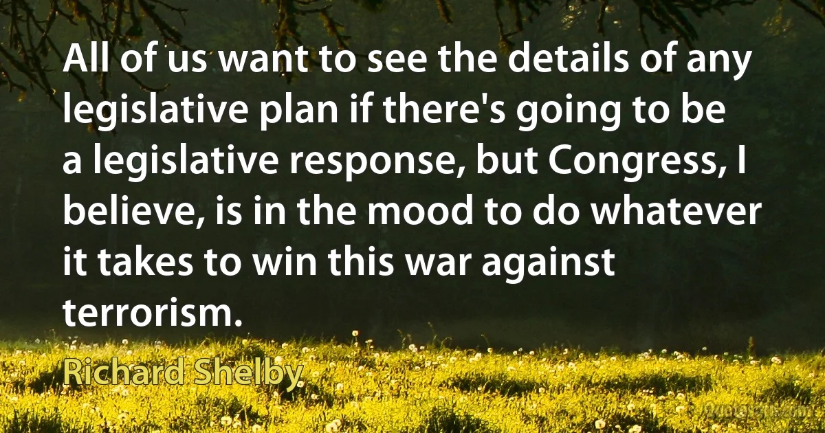 All of us want to see the details of any legislative plan if there's going to be a legislative response, but Congress, I believe, is in the mood to do whatever it takes to win this war against terrorism. (Richard Shelby)