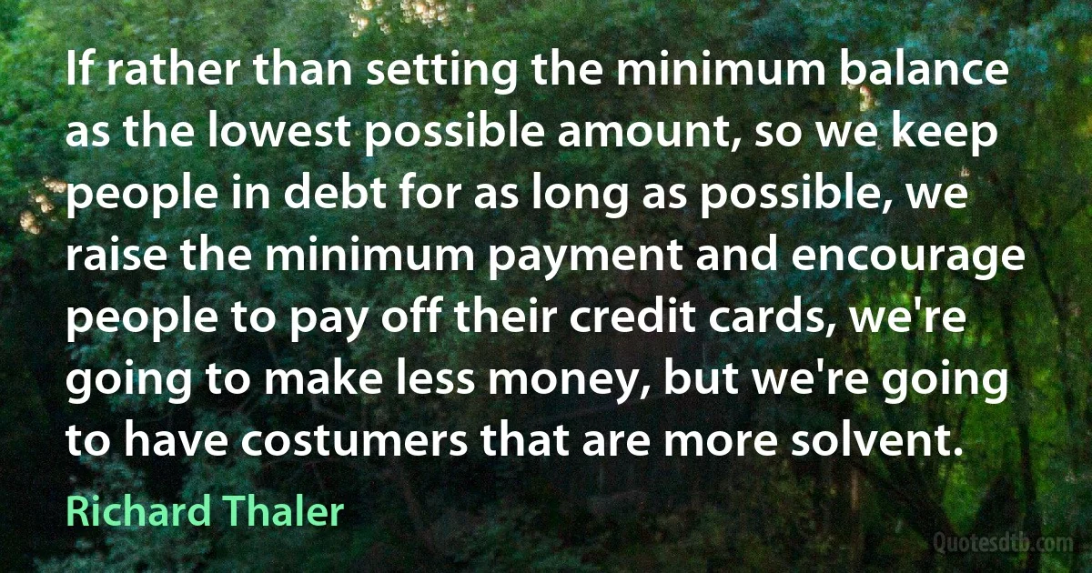 If rather than setting the minimum balance as the lowest possible amount, so we keep people in debt for as long as possible, we raise the minimum payment and encourage people to pay off their credit cards, we're going to make less money, but we're going to have costumers that are more solvent. (Richard Thaler)