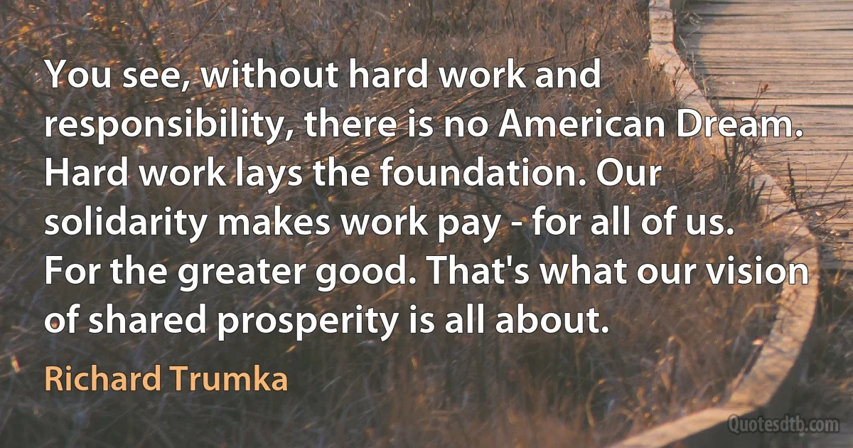 You see, without hard work and responsibility, there is no American Dream. Hard work lays the foundation. Our solidarity makes work pay - for all of us. For the greater good. That's what our vision of shared prosperity is all about. (Richard Trumka)