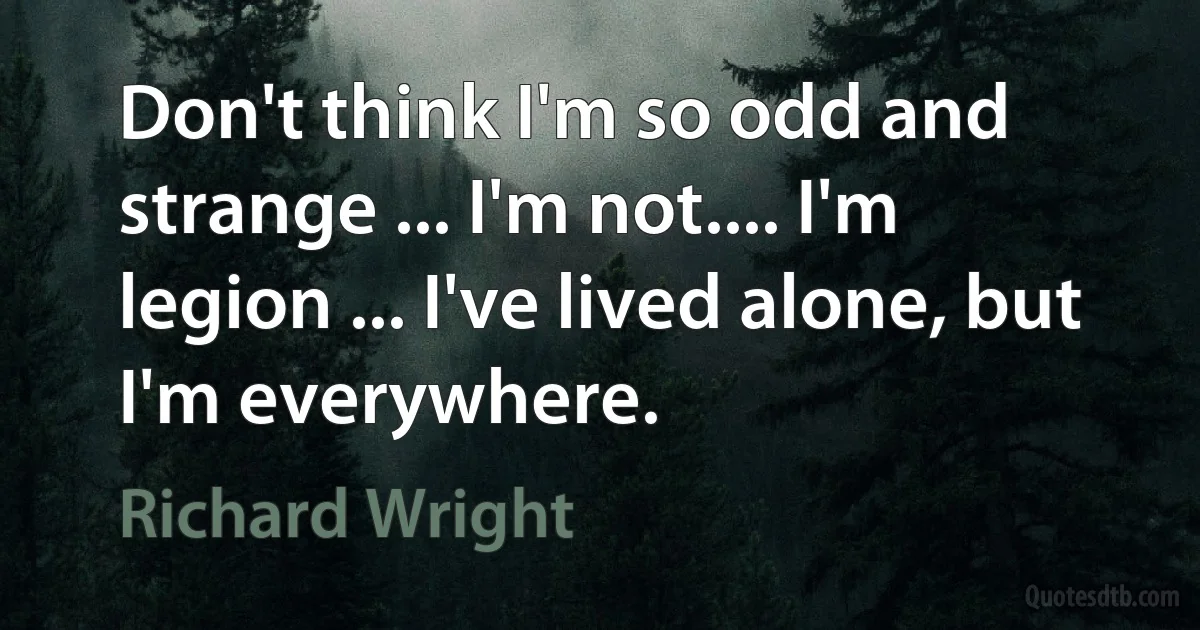 Don't think I'm so odd and strange ... I'm not.... I'm legion ... I've lived alone, but I'm everywhere. (Richard Wright)