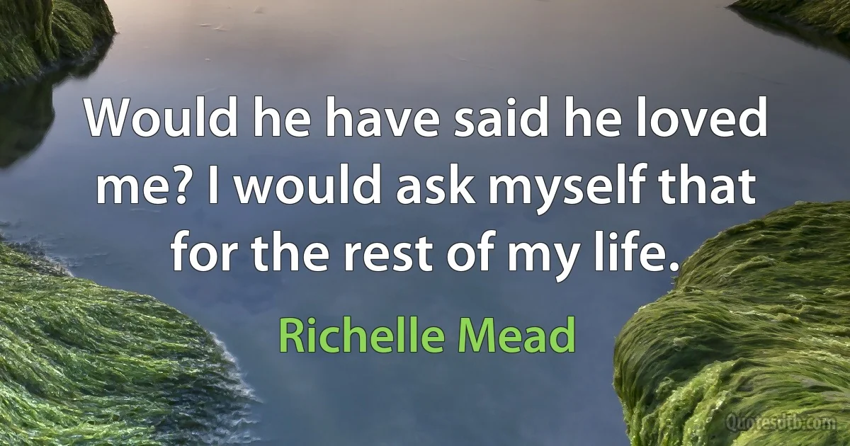 Would he have said he loved me? I would ask myself that for the rest of my life. (Richelle Mead)