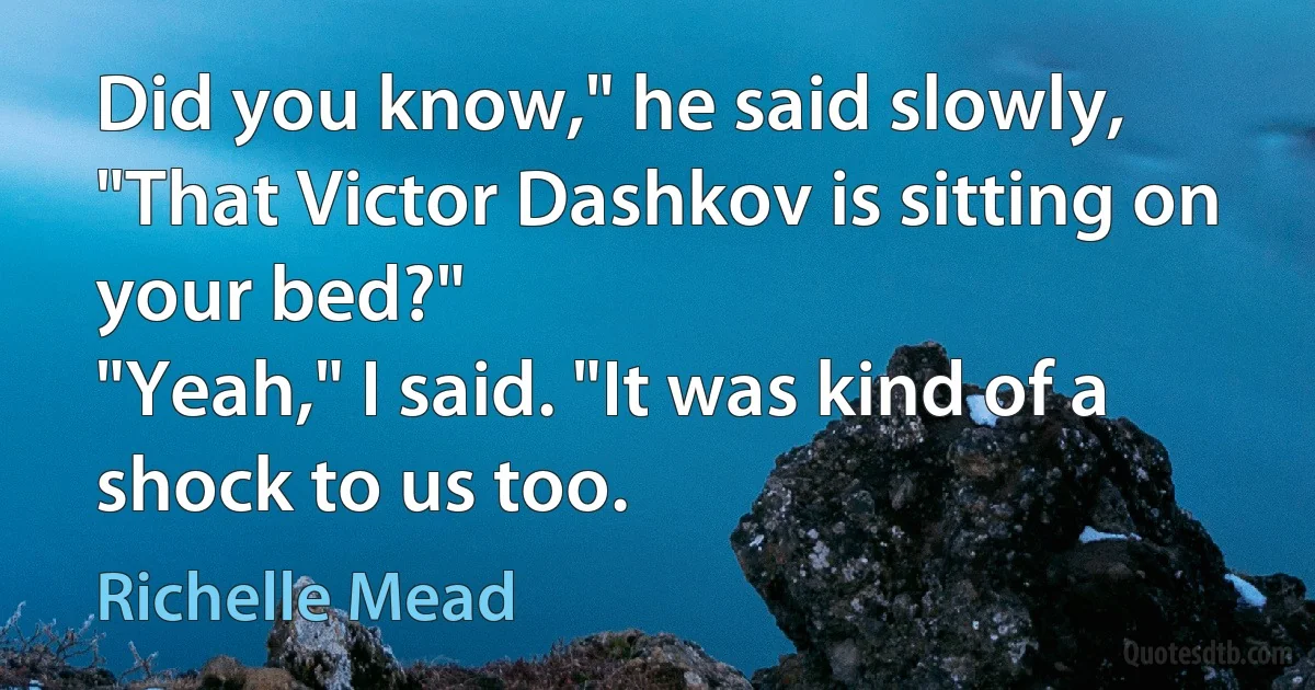 Did you know," he said slowly, "That Victor Dashkov is sitting on your bed?"
"Yeah," I said. "It was kind of a shock to us too. (Richelle Mead)