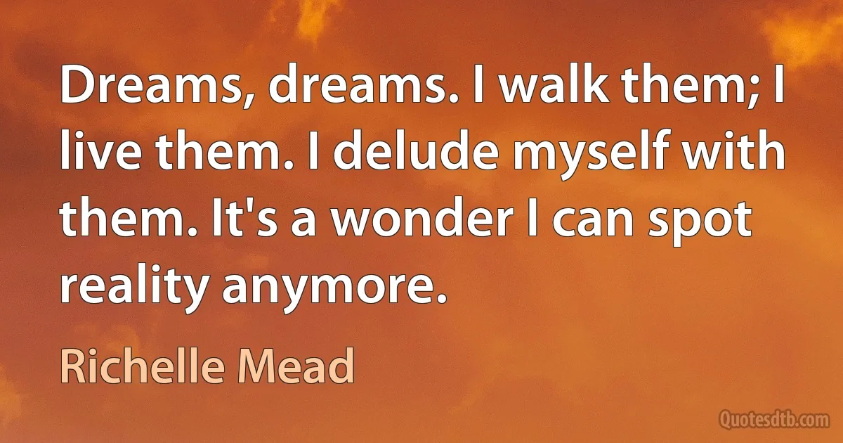 Dreams, dreams. I walk them; I live them. I delude myself with them. It's a wonder I can spot reality anymore. (Richelle Mead)