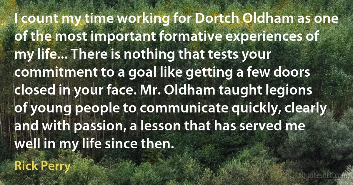 I count my time working for Dortch Oldham as one of the most important formative experiences of my life... There is nothing that tests your commitment to a goal like getting a few doors closed in your face. Mr. Oldham taught legions of young people to communicate quickly, clearly and with passion, a lesson that has served me well in my life since then. (Rick Perry)