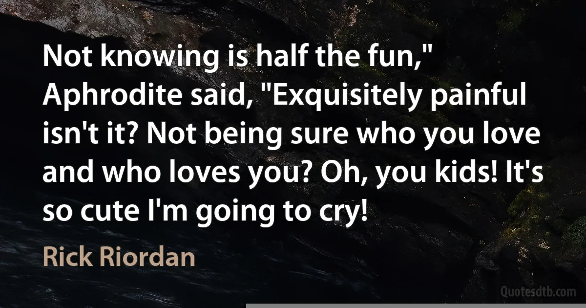 Not knowing is half the fun," Aphrodite said, "Exquisitely painful isn't it? Not being sure who you love and who loves you? Oh, you kids! It's so cute I'm going to cry! (Rick Riordan)