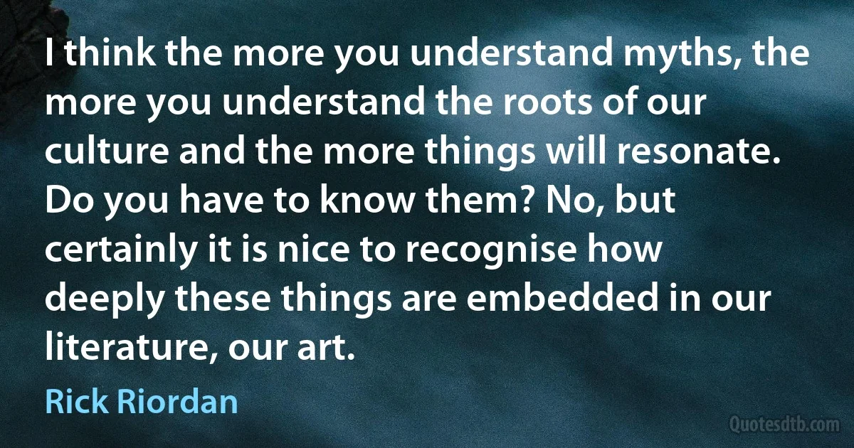 I think the more you understand myths, the more you understand the roots of our culture and the more things will resonate. Do you have to know them? No, but certainly it is nice to recognise how deeply these things are embedded in our literature, our art. (Rick Riordan)