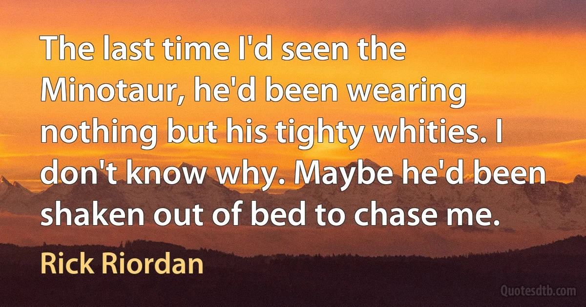 The last time I'd seen the Minotaur, he'd been wearing nothing but his tighty whities. I don't know why. Maybe he'd been shaken out of bed to chase me. (Rick Riordan)