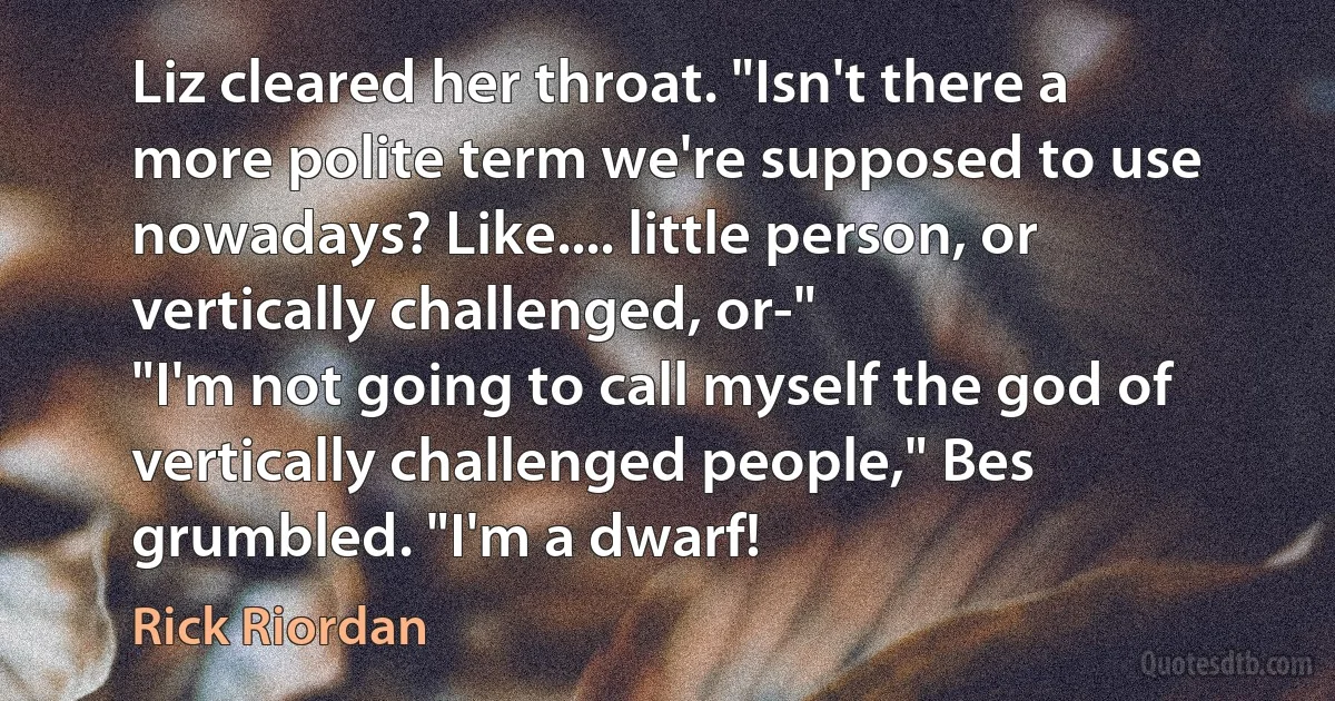 Liz cleared her throat. "Isn't there a more polite term we're supposed to use nowadays? Like.... little person, or vertically challenged, or-"
"I'm not going to call myself the god of vertically challenged people," Bes grumbled. "I'm a dwarf! (Rick Riordan)